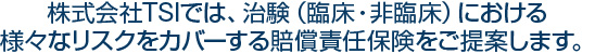 株式会社TSIでは、治験（臨床・非臨床）における様々なリスクをカバーする賠償責任保険をご提案します。