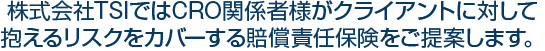 株式会社TSIではCRO関係者様がクライアントに対して抱えるリスクをカバーする賠償責任保険をご提案します。
